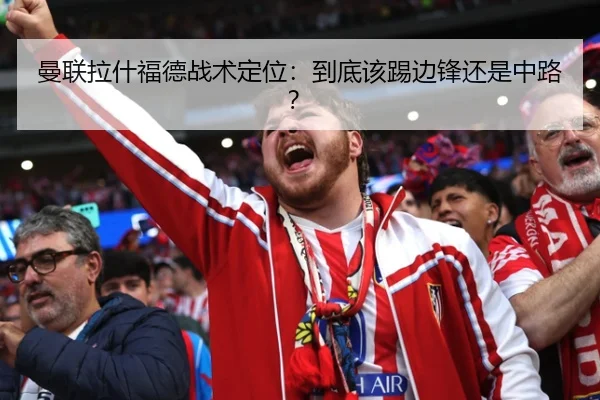 曼联拉什福德战术定位：到底该踢边锋还是中路？